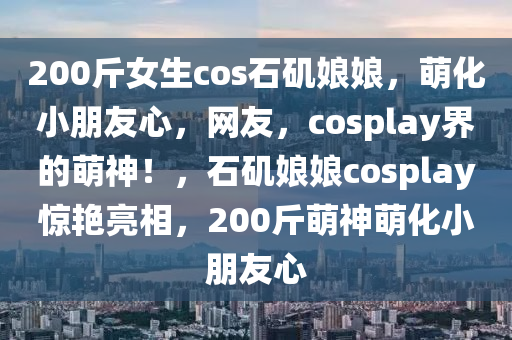 200斤女生cos石磯娘娘，萌化小朋友心，網(wǎng)友，cosplay界的萌神！，石磯娘娘cosplay驚艷亮相，200斤萌神萌化小朋友心