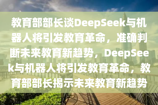 教育部部長(zhǎng)談DeepSeek與機(jī)器人將引發(fā)教育革命，準(zhǔn)確判斷未來教育新趨勢(shì)，DeepSeek與機(jī)器人將引發(fā)教育革命，教育部部長(zhǎng)揭示未來教育新趨勢(shì)