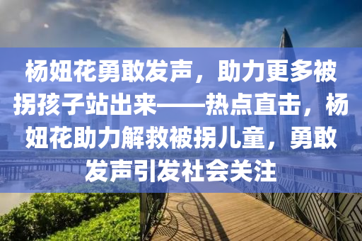 楊妞花勇敢發(fā)聲，助力更多被拐孩子站出來——熱點(diǎn)直擊，楊妞花助力解救被拐兒童，勇敢發(fā)聲引發(fā)社會(huì)關(guān)注