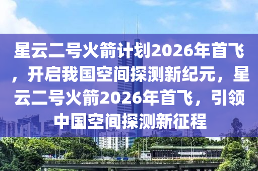 星云二號(hào)火箭計(jì)劃2026年首飛，開啟我國(guó)空間探測(cè)新紀(jì)元，星云二號(hào)火箭2026年首飛，引領(lǐng)中國(guó)空間探測(cè)新征程