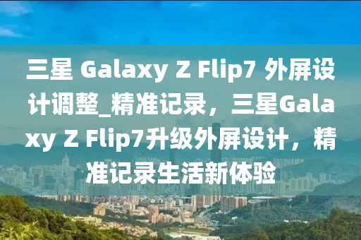 三星 Galaxy Z Flip7 外屏設(shè)計(jì)調(diào)整_精準(zhǔn)記錄，三星Galaxy Z Flip7升級(jí)外屏設(shè)計(jì)，精準(zhǔn)記錄生活新體驗(yàn)