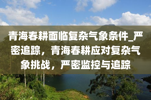 青海春耕面臨復(fù)雜氣象條件_嚴(yán)密追蹤，青海春耕應(yīng)對(duì)復(fù)雜氣象挑戰(zhàn)，嚴(yán)密監(jiān)控與追蹤