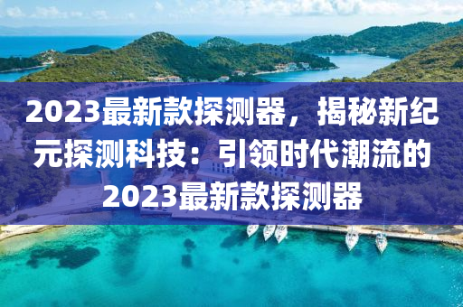 2023最新款探測(cè)器，揭秘新紀(jì)元探測(cè)科技：引領(lǐng)時(shí)代潮流的2023最新款探測(cè)器
