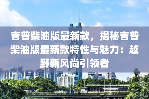吉普柴油版最新款，揭秘吉普柴油版最新款特性與魅力：越野新風(fēng)尚引領(lǐng)者