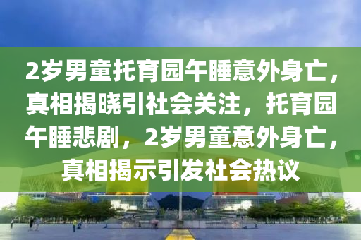 2歲男童托育園午睡意外身亡，真相揭曉引社會(huì)關(guān)注，托育園午睡悲劇，2歲男童意外身亡，真相揭示引發(fā)社會(huì)熱議