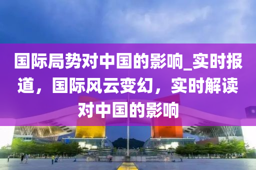 國際局勢對中國的影響_實時報道，國際風(fēng)云變幻，實時解讀對中國的影響