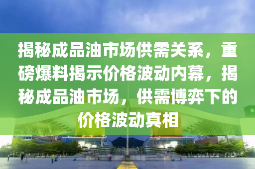 揭秘成品油市場供需關(guān)系，重磅爆料揭示價格波動內(nèi)幕，揭秘成品油市場，供需博弈下的價格波動真相