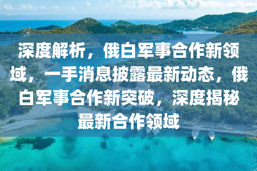 深度解析，俄白軍事合作新領(lǐng)域，一手消息披露最新動態(tài)，俄白軍事合作新突破，深度揭秘最新合作領(lǐng)域