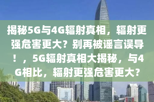 揭秘5G與4G輻射真相，輻射更強(qiáng)危害更大？別再被謠言誤導(dǎo)！，5G輻射真相大揭秘，與4G相比，輻射更強(qiáng)危害更大？