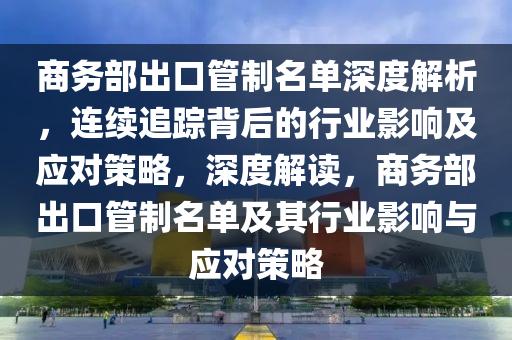 商務(wù)部出口管制名單深度解析，連續(xù)追蹤背后的行業(yè)影響及應(yīng)對策略，深度解讀，商務(wù)部出口管制名單及其行業(yè)影響與應(yīng)對策略