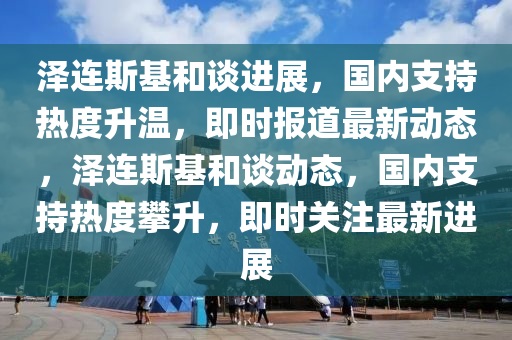 澤連斯基和談進(jìn)展，國內(nèi)支持熱度升溫，即時(shí)報(bào)道最新動態(tài)，澤連斯基和談動態(tài)，國內(nèi)支持熱度攀升，即時(shí)關(guān)注最新進(jìn)展