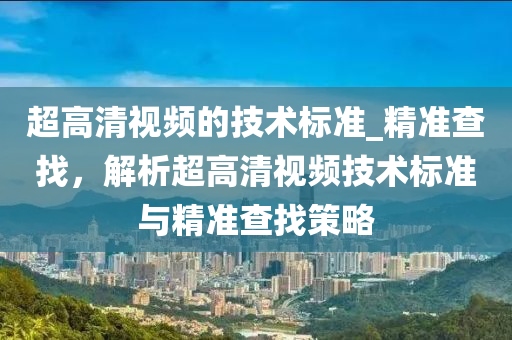 超高清視頻的技術(shù)標(biāo)準(zhǔn)_精準(zhǔn)查找，解析超高清視頻技術(shù)標(biāo)準(zhǔn)與精準(zhǔn)查找策略