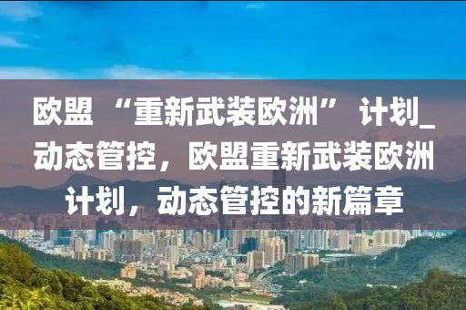 歐盟 “重新武裝歐洲” 計(jì)劃_動(dòng)態(tài)管控，歐盟重新武裝歐洲計(jì)劃，動(dòng)態(tài)管控的新篇章