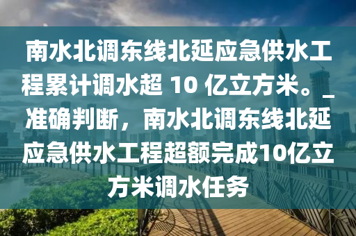 南水北調(diào)東線北延應(yīng)急供水工程累計(jì)調(diào)水超 10 億立方米。_準(zhǔn)確判斷，南水北調(diào)東線北延應(yīng)急供水工程超額完成10億立方米調(diào)水任務(wù)