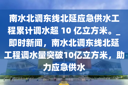 南水北調(diào)東線北延應(yīng)急供水工程累計(jì)調(diào)水超 10 億立方米。_即時(shí)新聞，南水北調(diào)東線北延工程調(diào)水量突破10億立方米，助力應(yīng)急供水
