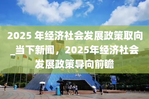 2025 年經(jīng)濟(jì)社會(huì)發(fā)展政策取向_當(dāng)下新聞，2025年經(jīng)濟(jì)社會(huì)發(fā)展政策導(dǎo)向前瞻