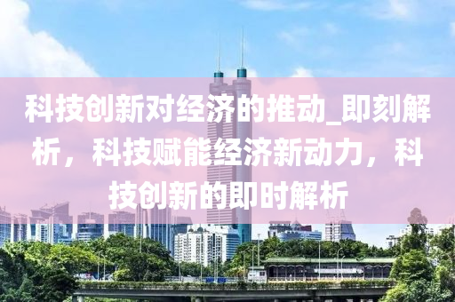 科技創(chuàng)新對經(jīng)濟(jì)的推動(dòng)_即刻解析，科技賦能經(jīng)濟(jì)新動(dòng)力，科技創(chuàng)新的即時(shí)解析