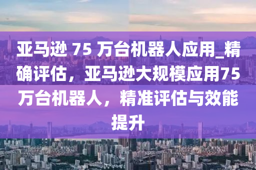 亞馬遜 75 萬臺機器人應用_精確評估，亞馬遜大規(guī)模應用75萬臺機器人，精準評估與效能提升