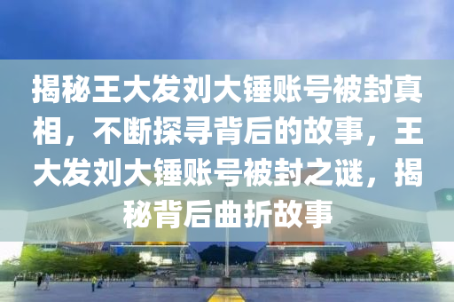揭秘王大發(fā)劉大錘賬號(hào)被封真相，不斷探尋背后的故事，王大發(fā)劉大錘賬號(hào)被封之謎，揭秘背后曲折故事