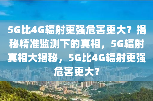 5G比4G輻射更強(qiáng)危害更大？揭秘精準(zhǔn)監(jiān)測下的真相，5G輻射真相大揭秘，5G比4G輻射更強(qiáng)危害更大？