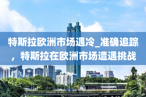 特斯拉歐洲市場(chǎng)遇冷_準(zhǔn)確追蹤，特斯拉在歐洲市場(chǎng)遭遇挑戰(zhàn)
