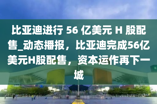比亞迪進(jìn)行 56 億美元 H 股配售_動(dòng)態(tài)播報(bào)，比亞迪完成56億美元H股配售，資本運(yùn)作再下一城