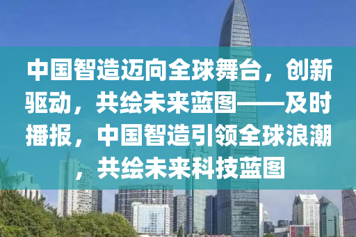 中國(guó)智造邁向全球舞臺(tái)，創(chuàng)新驅(qū)動(dòng)，共繪未來(lái)藍(lán)圖——及時(shí)播報(bào)，中國(guó)智造引領(lǐng)全球浪潮，共繪未來(lái)科技藍(lán)圖