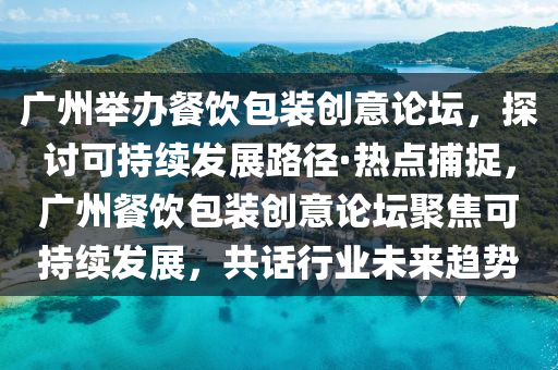 廣州舉辦餐飲包裝創(chuàng)意論壇，探討可持續(xù)發(fā)展路徑·熱點(diǎn)捕捉，廣州餐飲包裝創(chuàng)意論壇聚焦可持續(xù)發(fā)展，共話行業(yè)未來趨勢