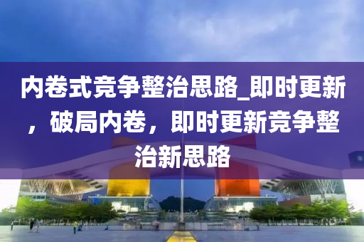 內(nèi)卷式競爭整治思路_即時更新，破局內(nèi)卷，即時更新競爭整治新思路