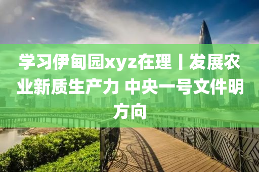 學(xué)習(xí)伊甸園xyz在理丨發(fā)展農(nóng)業(yè)新質(zhì)生產(chǎn)力 中央一號(hào)文件明方向