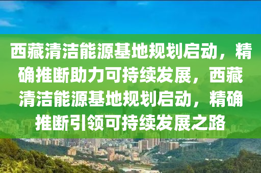 西藏清潔能源基地規(guī)劃啟動(dòng)，精確推斷助力可持續(xù)發(fā)展，西藏清潔能源基地規(guī)劃啟動(dòng)，精確推斷引領(lǐng)可持續(xù)發(fā)展之路