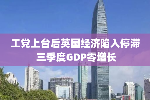 工黨上臺(tái)后英國(guó)經(jīng)濟(jì)陷入停滯 三季度GDP零增長(zhǎng)