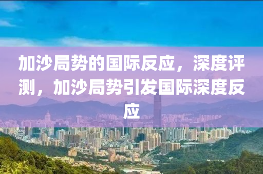 加沙局勢的國際反應(yīng)，深度評測，加沙局勢引發(fā)國際深度反應(yīng)