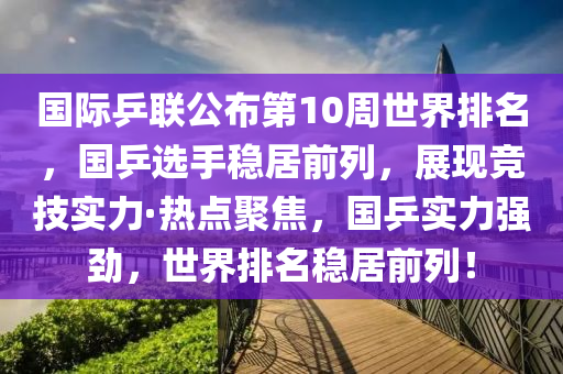國際乒聯(lián)公布第10周世界排名，國乒選手穩(wěn)居前列，展現(xiàn)競技實力·熱點聚焦，國乒實力強勁，世界排名穩(wěn)居前列！