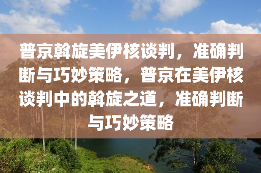 普京斡旋美伊核談判，準確判斷與巧妙策略，普京在美伊核談判中的斡旋之道，準確判斷與巧妙策略