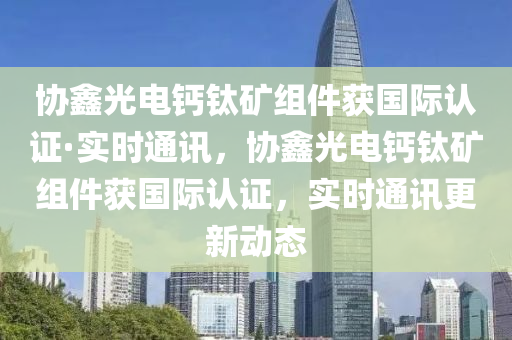 協(xié)鑫光電鈣鈦礦組件獲國際認(rèn)證·實時通訊，協(xié)鑫光電鈣鈦礦組件獲國際認(rèn)證，實時通訊更新動態(tài)