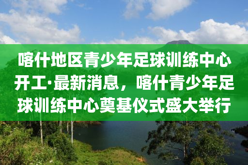 喀什地區(qū)青少年足球訓(xùn)練中心開工·最新消息，喀什青少年足球訓(xùn)練中心奠基儀式盛大舉行