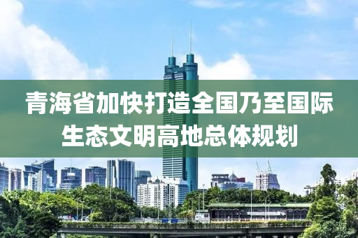 青海省加快打造全國(guó)乃至國(guó)際生態(tài)文明高地總體規(guī)劃