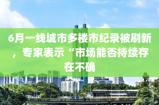 6月一線(xiàn)城市多樓市紀(jì)錄被刷新，專(zhuān)家表示“市場(chǎng)能否持續(xù)存在不確