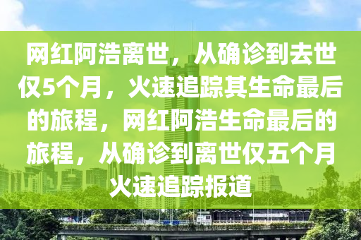 網(wǎng)紅阿浩離世，從確診到去世僅5個(gè)月，火速追蹤其生命最后的旅程，網(wǎng)紅阿浩生命最后的旅程，從確診到離世僅五個(gè)月火速追蹤報(bào)道