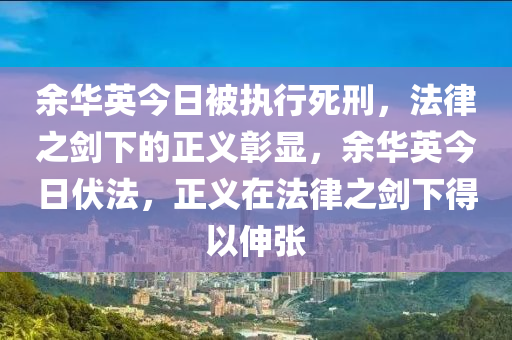余華英今日被執(zhí)行死刑，法律之劍下的正義彰顯，余華英今日伏法，正義在法律之劍下得以伸張
