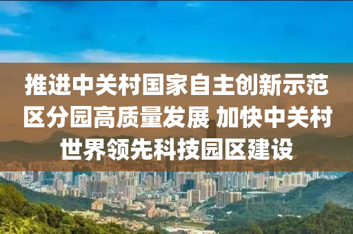 推進中關村國家自主創(chuàng)新示范區(qū)分園高質量發(fā)展 加快中關村世界領先科技園區(qū)建設