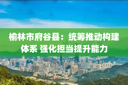 榆林市府谷縣：統(tǒng)籌推動(dòng)構(gòu)建體系 強(qiáng)化擔(dān)當(dāng)提升能力