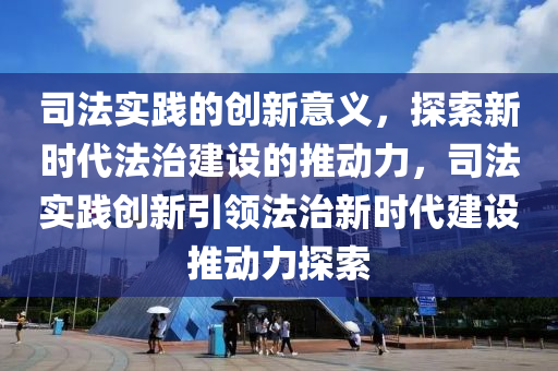 司法實(shí)踐的創(chuàng)新意義，探索新時(shí)代法治建設(shè)的推動(dòng)力，司法實(shí)踐創(chuàng)新引領(lǐng)法治新時(shí)代建設(shè)推動(dòng)力探索