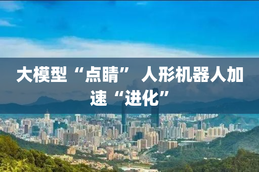 大模型“點(diǎn)睛” 人形機(jī)器人加速“進(jìn)化”