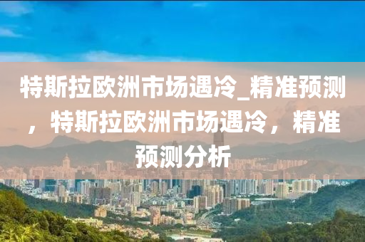 特斯拉歐洲市場(chǎng)遇冷_精準(zhǔn)預(yù)測(cè)，特斯拉歐洲市場(chǎng)遇冷，精準(zhǔn)預(yù)測(cè)分析