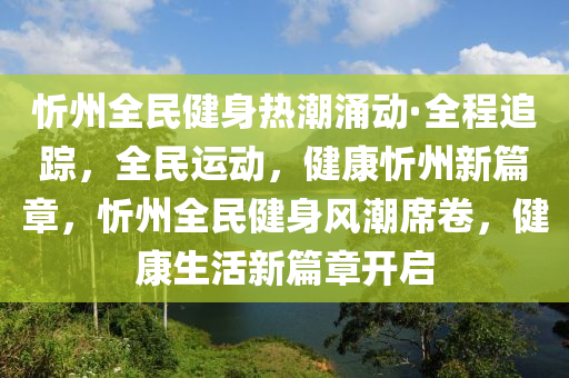 忻州全民健身熱潮涌動·全程追蹤，全民運動，健康忻州新篇章，忻州全民健身風潮席卷，健康生活新篇章開啟