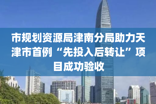 市規(guī)劃資源局津南分局助力天津市首例“先投入后轉(zhuǎn)讓”項目成功驗收