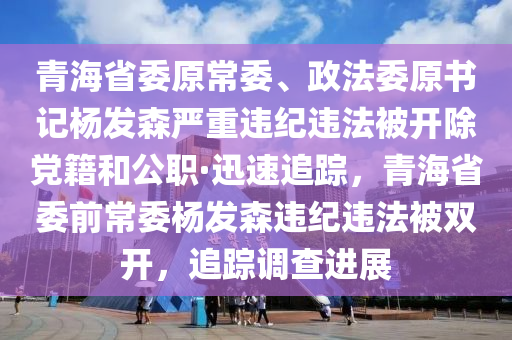 青海省委原常委、政法委原書記楊發(fā)森嚴重違紀違法被開除黨籍和公職·迅速追蹤，青海省委前常委楊發(fā)森違紀違法被雙開，追蹤調(diào)查進展