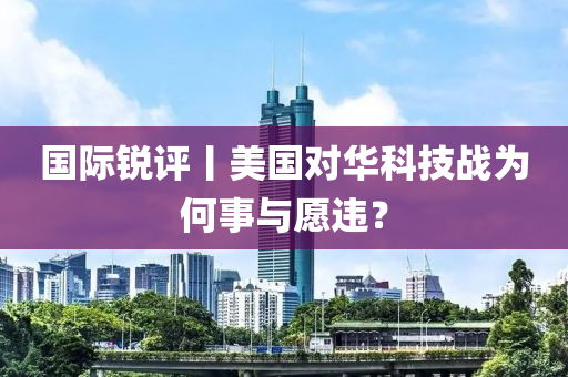 國際銳評丨美國對華科技戰(zhàn)為何事與愿違？